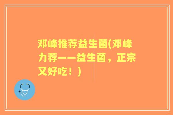 邓峰推荐益生菌(邓峰力荐——益生菌，正宗又好吃！)
