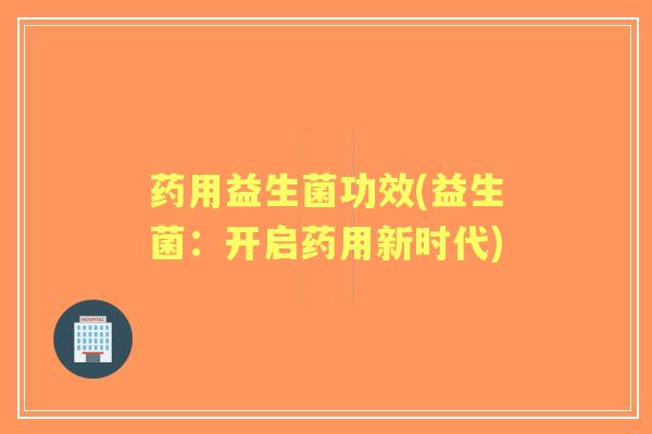 药用益生菌功效(益生菌:开启药用新时代) 药用益生菌功效(益生菌:开启药用新时代)