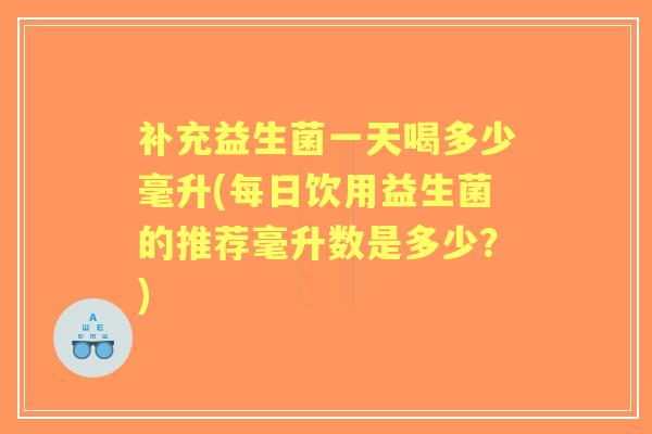 补充益生菌一天喝多少毫升(每日饮用益生菌的推荐毫升数是多少？)