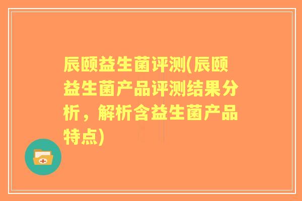 辰颐益生菌评测(辰颐益生菌产品评测结果分析,解析含益生菌产品特点) 辰颐益生菌评测(辰颐益生菌产品评测结果分析,解析含益生菌产品特点)