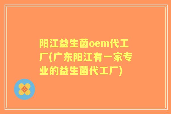 阳江益生菌oem代工厂(广东阳江有一家专业的益生菌代工厂) 阳江益生菌oem代工厂(广东阳江有一家专业的益生菌代工厂)