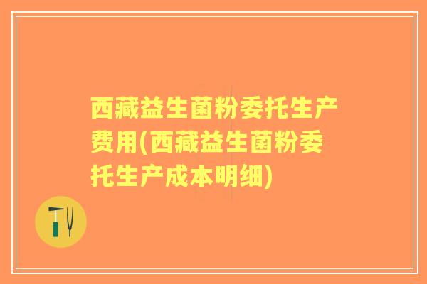 西藏益生菌粉委托生产费用(西藏益生菌粉委托生产成本明细)