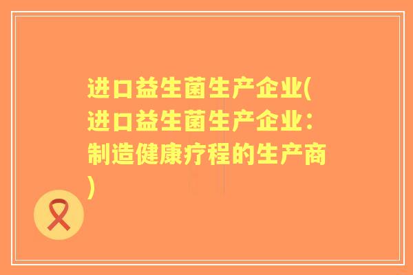 进口益生菌生产企业(进口益生菌生产企业：制造健康疗程的生产商)