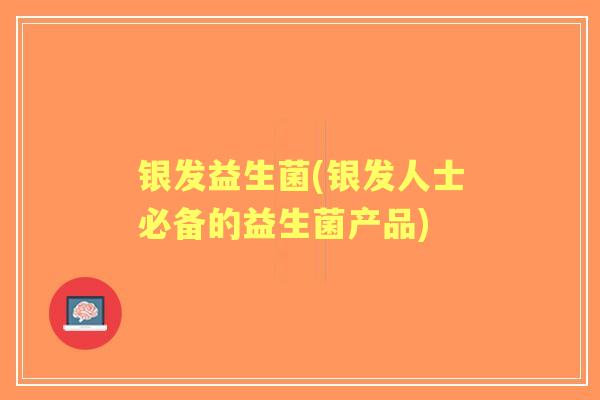 银发益生菌(银发人士必备的益生菌产品)