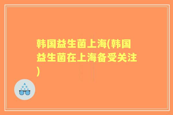 韩国益生菌上海(韩国益生菌在上海备受关注)