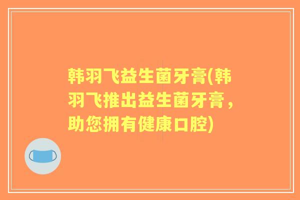 韩羽飞益生菌牙膏(韩羽飞推出益生菌牙膏，助您拥有健康口腔)