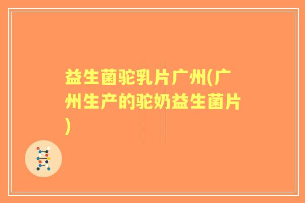 益生菌驼乳片广州(广州生产的驼奶益生菌片)