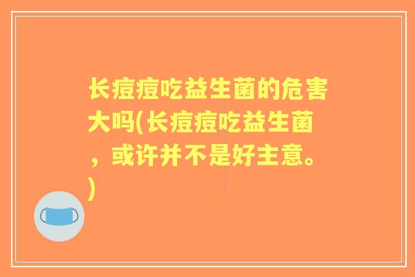 长痘痘吃益生菌的危害大吗(长痘痘吃益生菌，或许并不是好主意。)