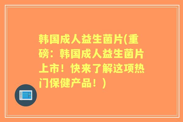韩国成人益生菌片(重磅：韩国成人益生菌片上市！快来了解这项热门保健产品！)
