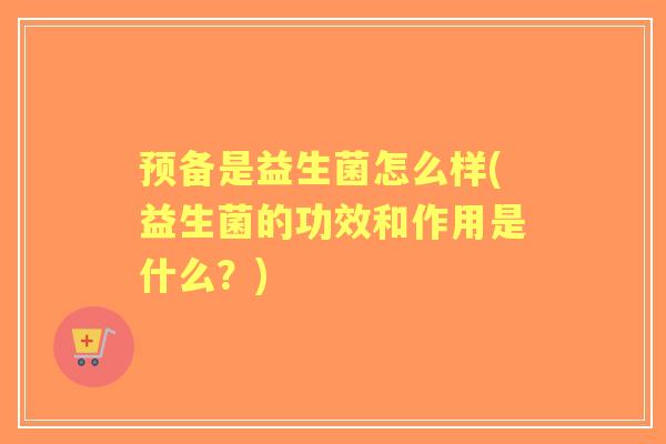 预备是益生菌怎么样(益生菌的功效和作用是什么?) 预备是益生菌怎么样(益生菌的功效和作用是什么?)
