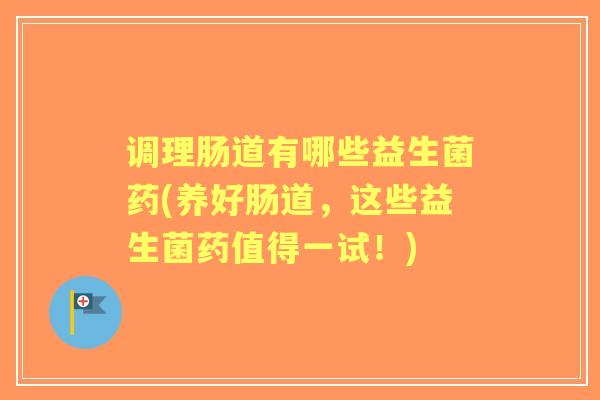 调理肠道有哪些益生菌药(养好肠道，这些益生菌药值得一试！)