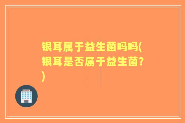 银耳属于益生菌吗吗(银耳是否属于益生菌?) 银耳属于益生菌吗吗(银耳是否属于益生菌?)
