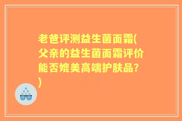 老爸评测益生菌面霜(父亲的益生菌面霜评价能否媲美高端护肤品？)