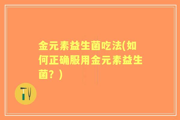 金元素益生菌吃法(如何正确服用金元素益生菌?) 金元素益生菌吃法(如何正确服用金元素益生菌?)