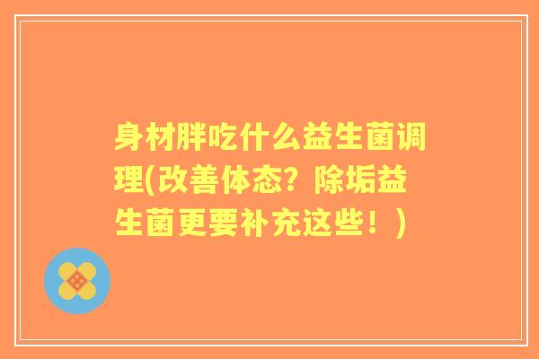 身材胖吃什么益生菌调理(改善体态?除垢益生菌更要补充这些!) 身材胖吃什么益生菌调理(改善体态?除垢益生菌更要补充这些!)