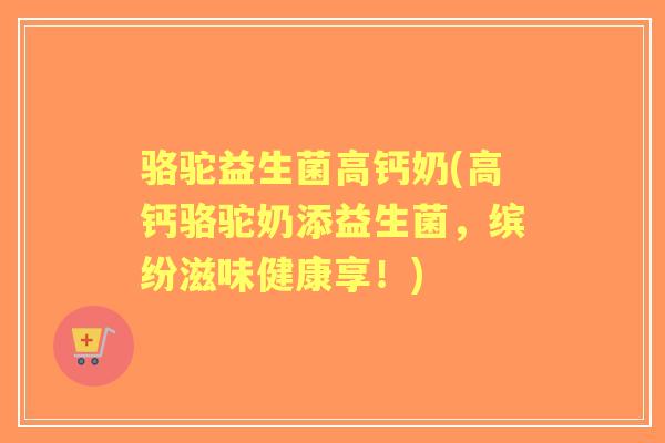 骆驼益生菌高钙奶(高钙骆驼奶添益生菌，缤纷滋味健康享！)