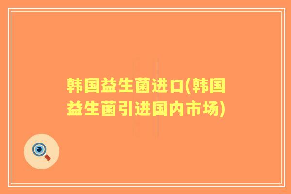韩国益生菌进口(韩国益生菌引进国内市场)