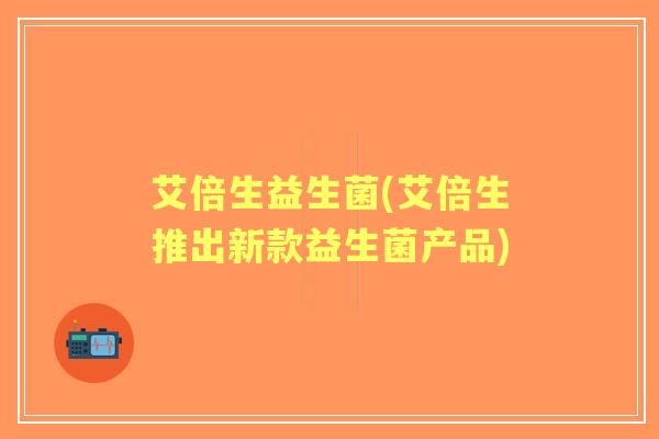 艾倍生益生菌(艾倍生推出新款益生菌产品)