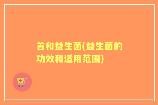 首和益生菌(益生菌的功效和适用范围) 首和益生菌(益生菌的功效和适用范围)