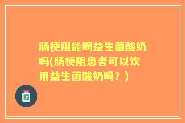肠梗阻能喝益生菌酸奶吗(肠梗阻患者可以饮用益生菌酸奶吗？)