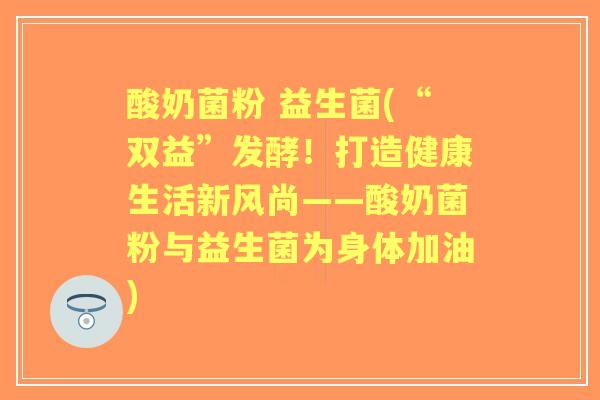 酸奶菌粉 益生菌(“双益”发酵!打造健康生活新风尚——酸奶菌粉与益生菌为身体加油) 酸奶菌粉 益生菌(“双益”发酵!打造健康生活新风尚——酸奶菌粉与益生菌为身体加油)