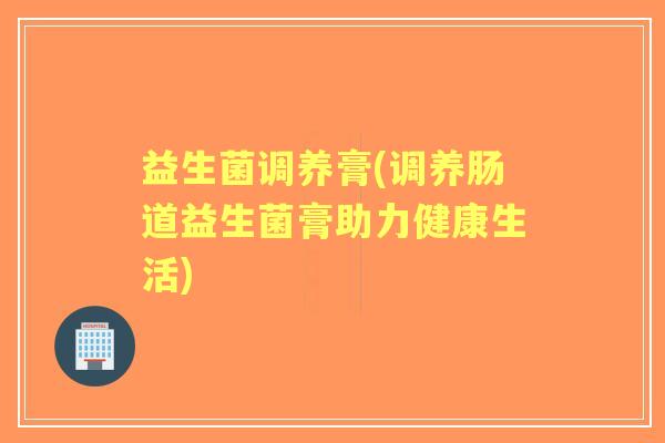 益生菌调养膏(调养肠道益生菌膏助力健康生活) 益生菌调养膏(调养肠道益生菌膏助力健康生活)