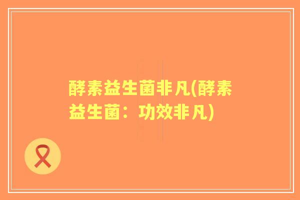 酵素益生菌非凡(酵素益生菌：功效非凡)