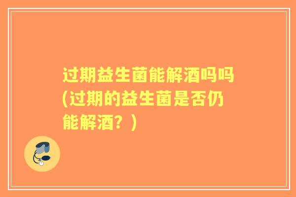 过期益生菌能解酒吗吗(过期的益生菌是否仍能解酒?) 过期益生菌能解酒吗吗(过期的益生菌是否仍能解酒?)