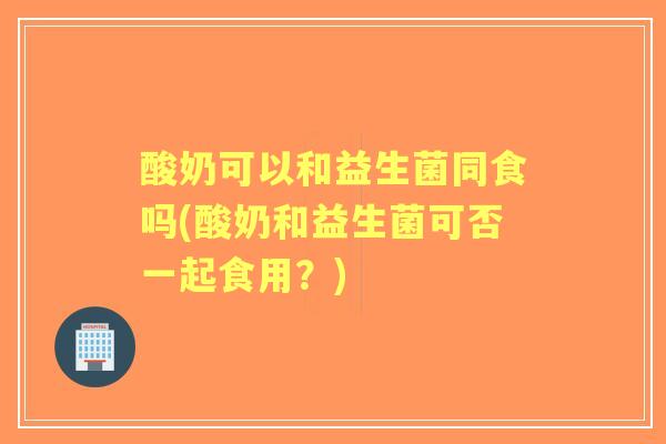 酸奶可以和益生菌同食吗(酸奶和益生菌可否一起食用?) 酸奶可以和益生菌同食吗(酸奶和益生菌可否一起食用?)