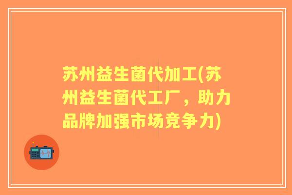 苏州益生菌代加工(苏州益生菌代工厂,助力品牌加强市场竞争力) 苏州益生菌代加工(苏州益生菌代工厂,助力品牌加强市场竞争力)