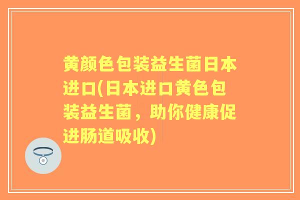 黄颜色包装益生菌日本进口(日本进口黄色包装益生菌,助你健康促进肠道吸收) 黄颜色包装益生菌日本进口(日本进口黄色包装益生菌,助你健康促进肠道吸收)