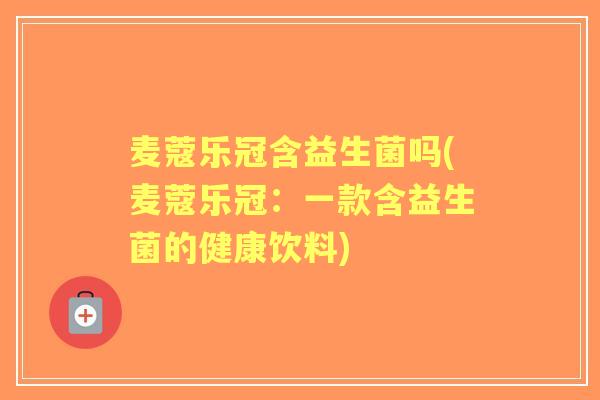 麦蔻乐冠含益生菌吗(麦蔻乐冠:一款含益生菌的健康饮料) 麦蔻乐冠含益生菌吗(麦蔻乐冠:一款含益生菌的健康饮料)