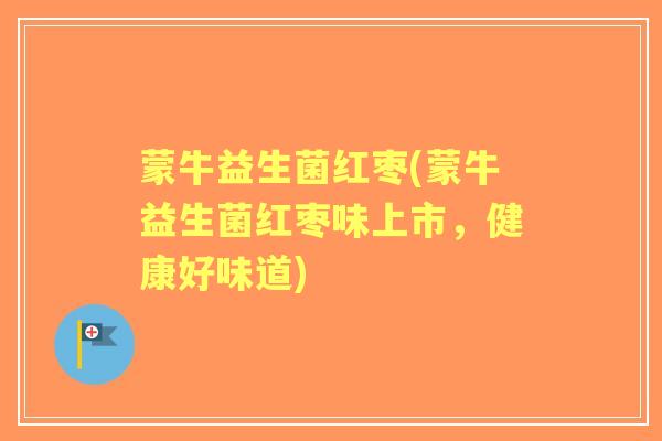 蒙牛益生菌红枣(蒙牛益生菌红枣味上市，健康好味道)