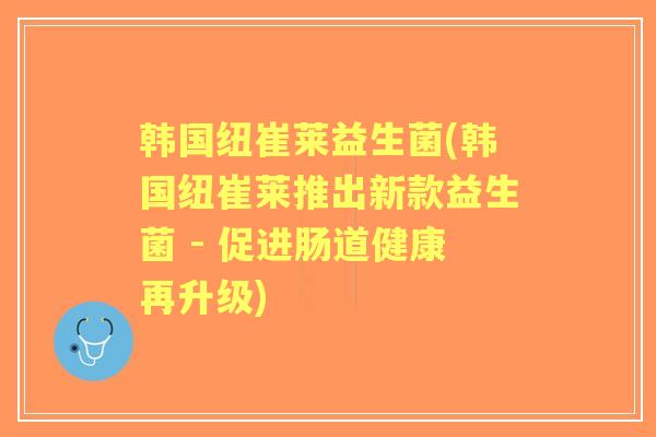 韩国纽崔莱益生菌(韩国纽崔莱推出新款益生菌 - 促进肠道健康再升级)