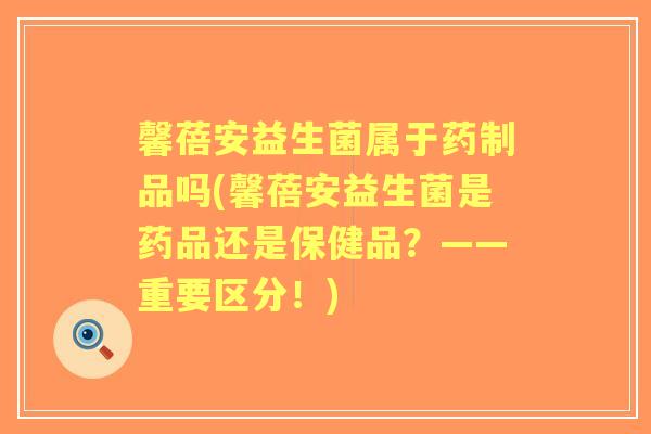 馨蓓安益生菌属于药制品吗(馨蓓安益生菌是药品还是保健品?——重要区分!) 馨蓓安益生菌属于药制品吗(馨蓓安益生菌是药品还是保健品?——重要区分!)