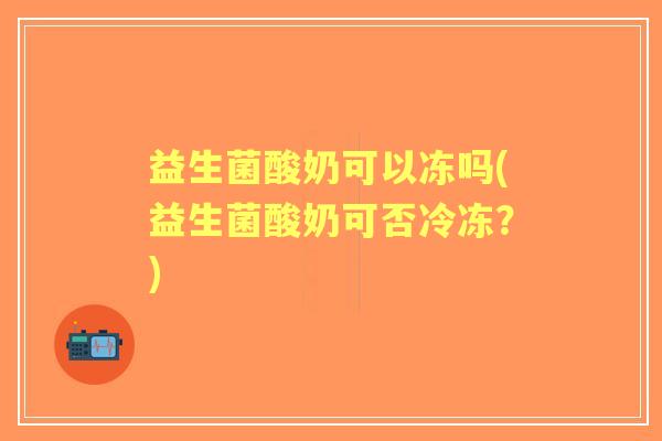 益生菌酸奶可以冻吗(益生菌酸奶可否冷冻?) 益生菌酸奶可以冻吗(益生菌酸奶可否冷冻?)