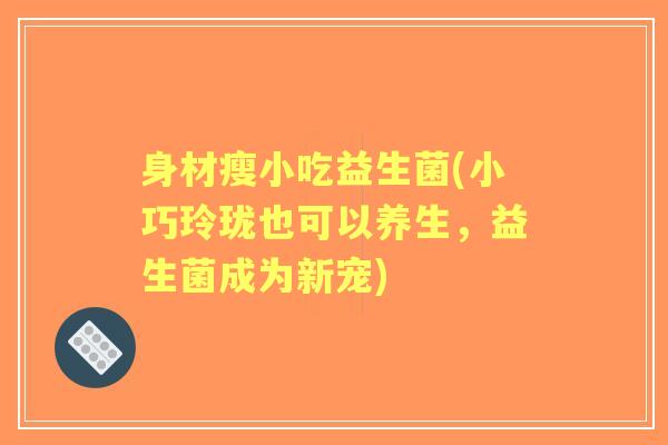 身材瘦小吃益生菌(小巧玲珑也可以养生,益生菌成为新宠) 身材瘦小吃益生菌(小巧玲珑也可以养生,益生菌成为新宠)