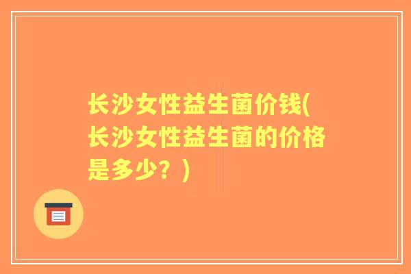长沙女性益生菌价钱(长沙女性益生菌的价格是多少?) 长沙女性益生菌价钱(长沙女性益生菌的价格是多少?)