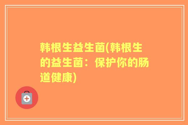 韩根生益生菌(韩根生的益生菌:保护你的肠道健康) 韩根生益生菌(韩根生的益生菌:保护你的肠道健康)