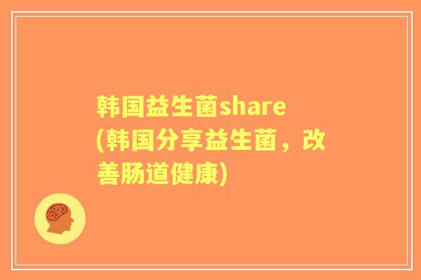 韩国益生菌share(韩国分享益生菌,改善肠道健康) 韩国益生菌share(韩国分享益生菌,改善肠道健康)