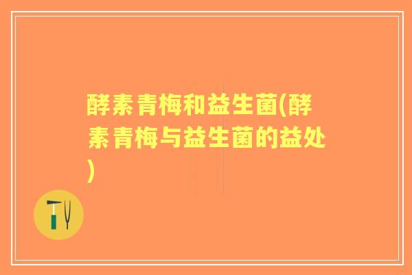 酵素青梅和益生菌(酵素青梅与益生菌的益处)