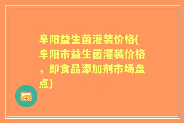 阜阳益生菌灌装价格(阜阳市益生菌灌装价格，即食品添加剂市场盘点)