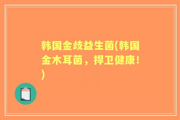 韩国金歧益生菌(韩国金木耳菌，捍卫健康！)