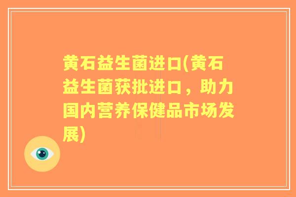 黄石益生菌进口(黄石益生菌获批进口,助力国内营养保健品市场发展) 黄石益生菌进口(黄石益生菌获批进口,助力国内营养保健品市场发展)