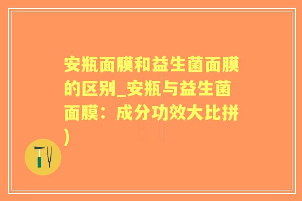 安瓶面膜和益生菌面膜的区别_安瓶与益生菌面膜：成分功效大比拼)