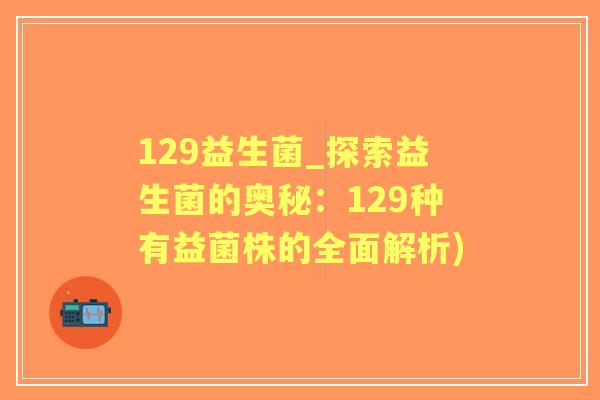 129益生菌_探索益生菌的奥秘:129种有益菌株的全面解析) 129益生菌_探索益生菌的奥秘:129种有益菌株的全面解析)