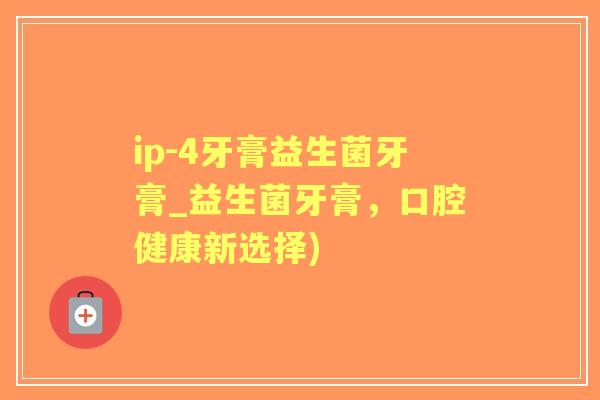 ip-4牙膏益生菌牙膏_益生菌牙膏，口腔健康新选择)