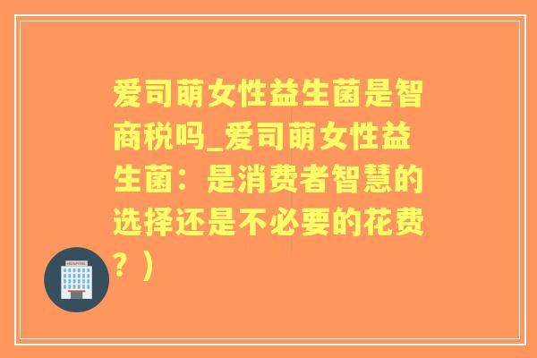 爱司萌女性益生菌是智商税吗_爱司萌女性益生菌：是消费者智慧的选择还是不必要的花费？)