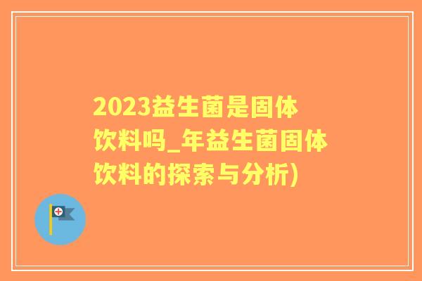 2023益生菌是固体饮料吗_年益生菌固体饮料的探索与分析) 2023益生菌是固体饮料吗_年益生菌固体饮料的探索与分析)