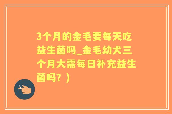 3个月的金毛要每天吃益生菌吗_金毛幼犬三个月大需每日补充益生菌吗?) 3个月的金毛要每天吃益生菌吗_金毛幼犬三个月大需每日补充益生菌吗?)